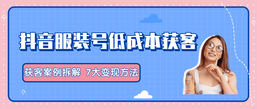 服装抖音号+获客的案例拆解，13种低成本获客方式，7大变现方法，直接上干货！-铭创资源库