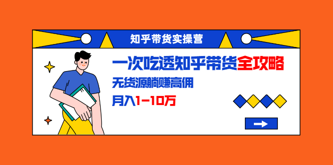 知乎带货实操营：一次吃透知乎带货全攻略 无货源躺赚高佣，月入1-10万-铭创资源库