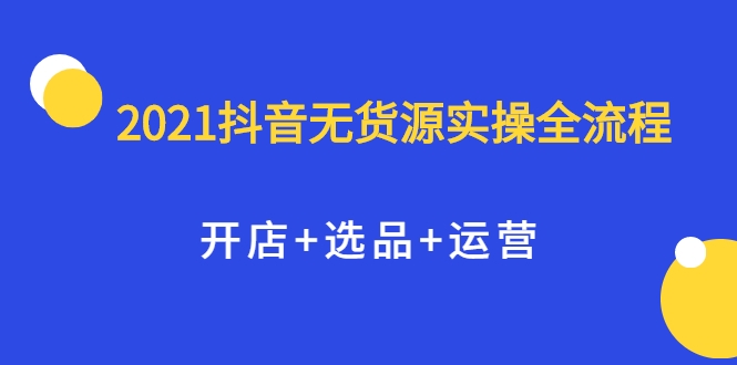 2021抖音无货源实操全流程，开店+选品+运营，全职兼职都可操作-铭创资源库