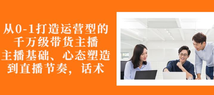 从0-1打造运营型的带货主播：主播基础、心态塑造，能力培养到直播节奏，话术进行全面讲-铭创资源库