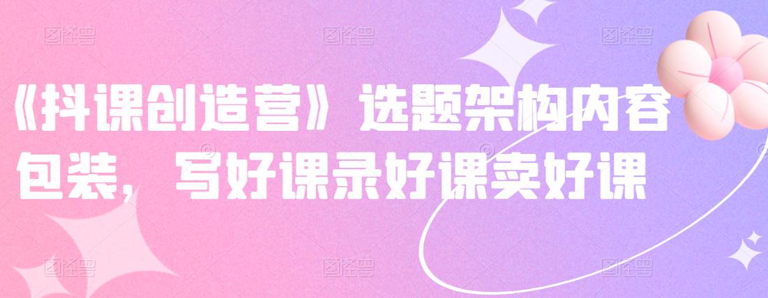 《抖课创造营》选题架构内容包装，写好课录好课卖好课-铭创资源库