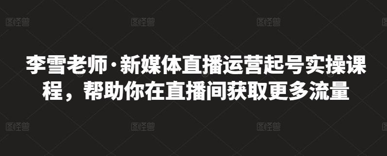 李雪老师·新媒体直播运营起号实操课程，帮助你在直播间获取更多流量-铭创资源库