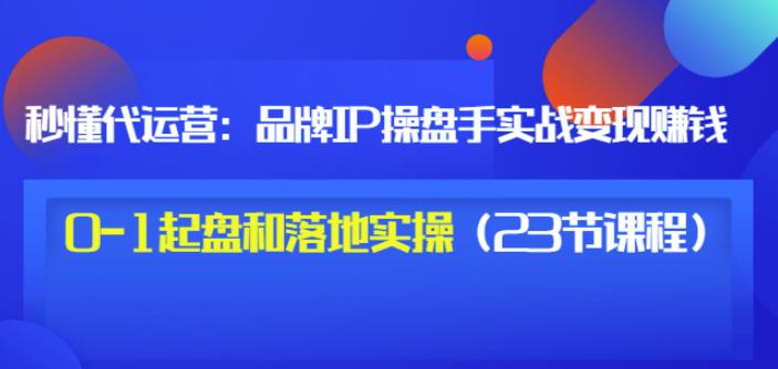 秒懂代运营：品牌IP操盘手实战赚钱，0-1起盘和落地实操（23节课程）价值199-铭创资源库