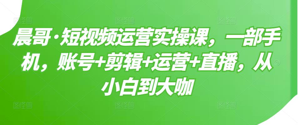 晨哥·短视频运营实操课，一部手机，账号+剪辑+运营+直播，从小白到大咖-铭创资源库