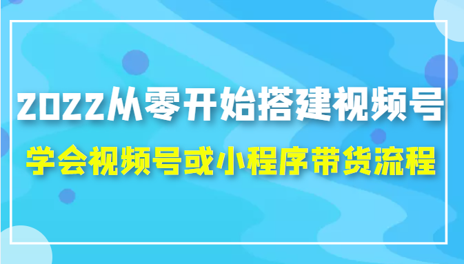 2022从零开始搭建视频号,学会视频号或小程序带货流程（价值599元）-铭创资源库