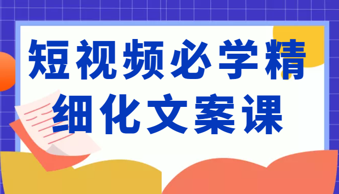短视频必学精细化文案课，提升你的内容创作能力、升级迭代能力和变现力（价值333元）-铭创资源库