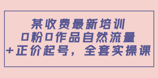某最新收费培训内容：0粉0作品自然流量+正价起号，全套实操课-铭创资源库