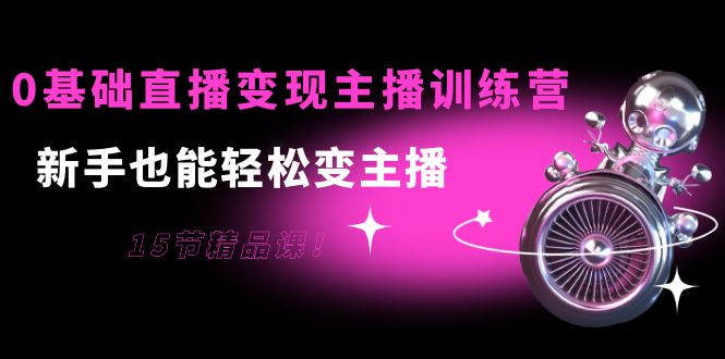 0基础直播变现主播训练营：新手也能轻松变主播，15节精品课-铭创资源库