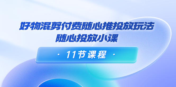 好物混剪付费随心推投放玩法，随心投放小课（11节课程）-铭创资源库