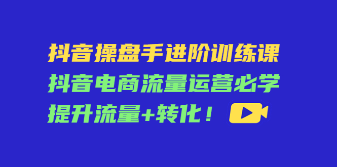 抖音操盘手进阶训练课：抖音电商流量运营必学，提升流量+转化-铭创资源库