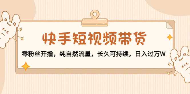 快手短视频带货：零粉丝开撸，纯自然流量，长久可持续，日入过万W-铭创资源库