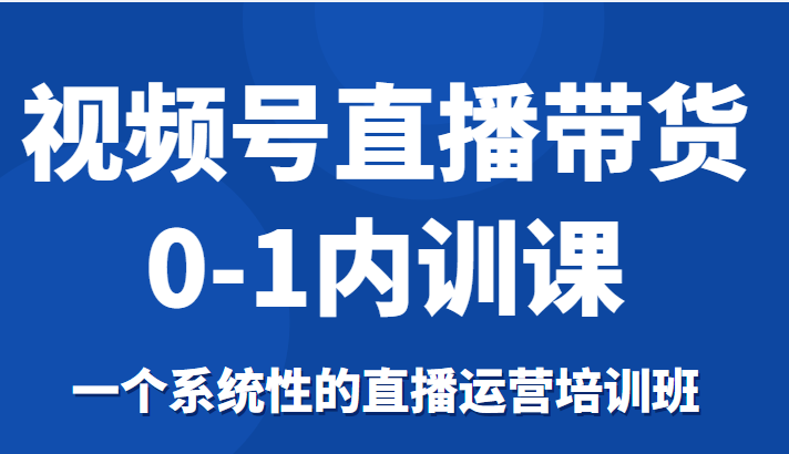 视频号直播带货0-1内训课，一个系统性的直播运营培训班-铭创资源库
