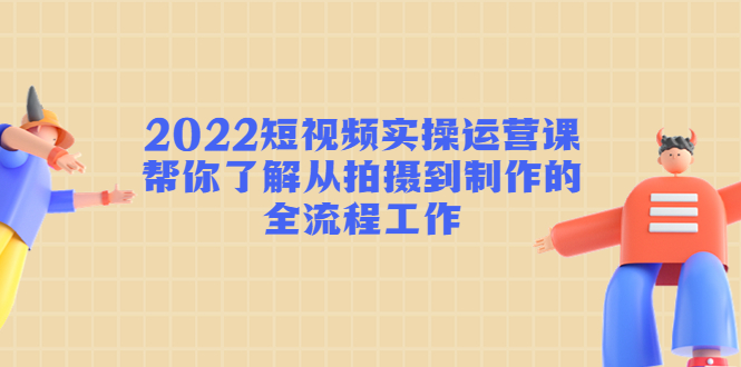 2022短视频实操运营课：帮你了解从拍摄到制作的全流程工作-铭创资源库