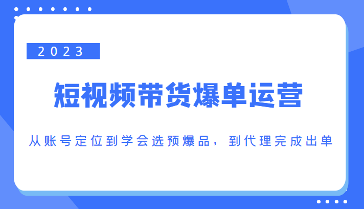 2023短视频带货爆单运营，从账号定位到学会选预爆品，到代理完成出单（价值1250元）-铭创资源库