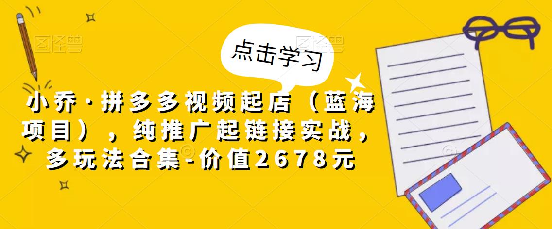 小乔·拼多多视频起店（蓝海项目），纯推广起链接实战，多玩法合集-价值2678元-铭创资源库