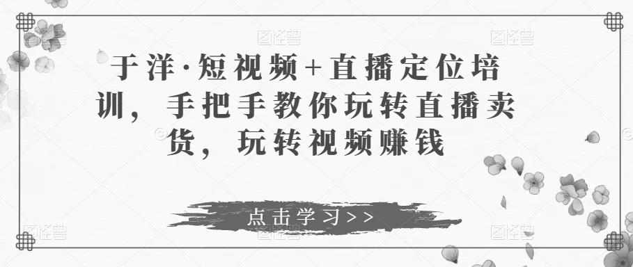 于洋·短视频+直播定位培训，手把手教你玩转直播卖货，玩转视频赚钱-铭创资源库