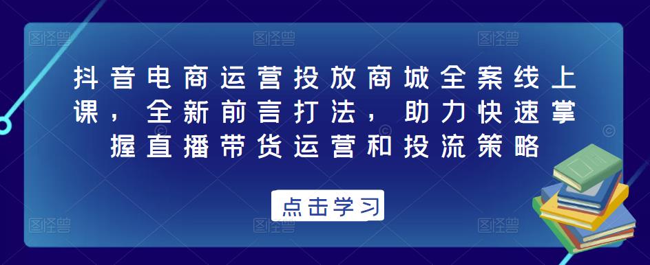 抖音电商运营投放商城全案线上课，全新前言打法，助力快速掌握直播带货运营和投流策略-铭创资源库