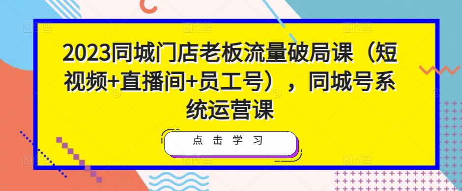 2023同城门店老板流量破局课（短视频+直播间+员工号），同城号系统运营课-铭创资源库