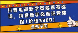 抖音电商新学员必看基础课,抖音新手必看运营教程(价值3980)-铭创资源库