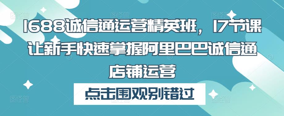 1688诚信通运营精英班，17节课让新手快速掌握阿里巴巴诚信通店铺运营-铭创资源库