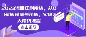 2023流量红利带货,从0-1玩转视频号带货,实操7大带货流程-铭创资源库