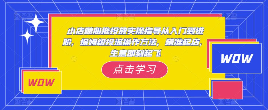 小店随心推投放实操指导从入门到进阶，保姆级投流操作方法，精准起店，生意即刻起飞-铭创资源库