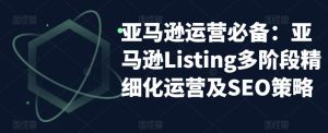 亚马逊运营必备:亚马逊Listing多阶段精细化运营及SEO策略-铭创资源库