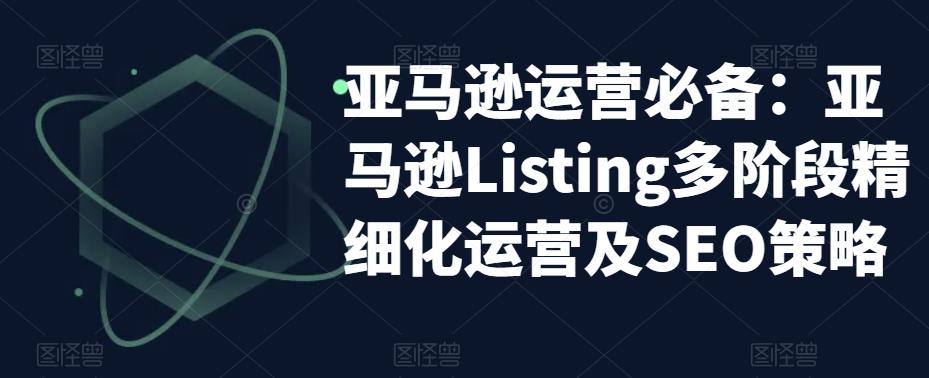 亚马逊运营必备：亚马逊Listing多阶段精细化运营及SEO策略-铭创资源库