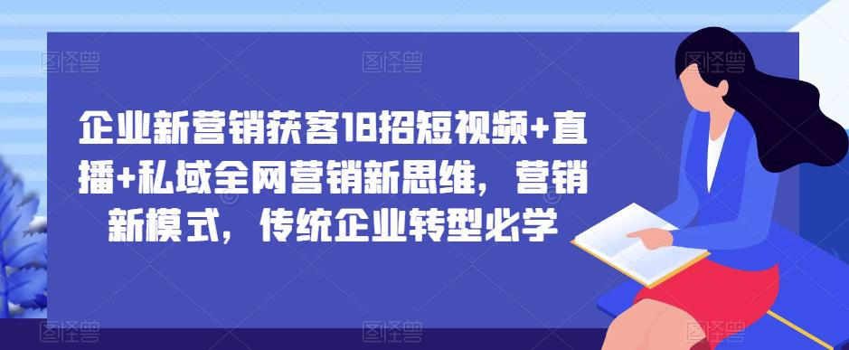 企业新营销获客18招短视频+直播+私域全网营销新思维，营销新模式，传统企业转型必学-铭创资源库
