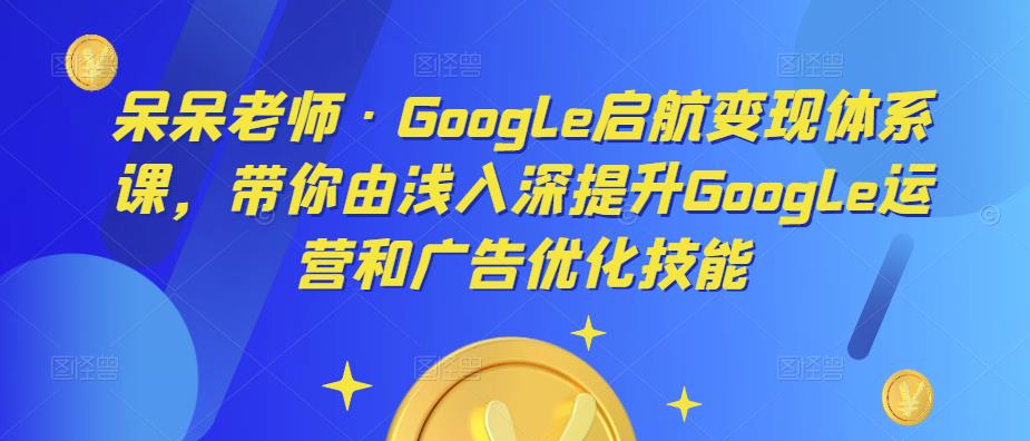 呆呆老师·Google启航变现体系课，带你由浅入深提升Google运营和广告优化技能-铭创资源库