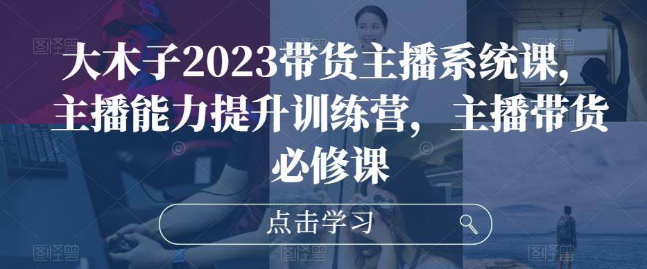 大木子2023带货主播系统课，主播能力提升训练营，主播带货必修课-铭创资源库