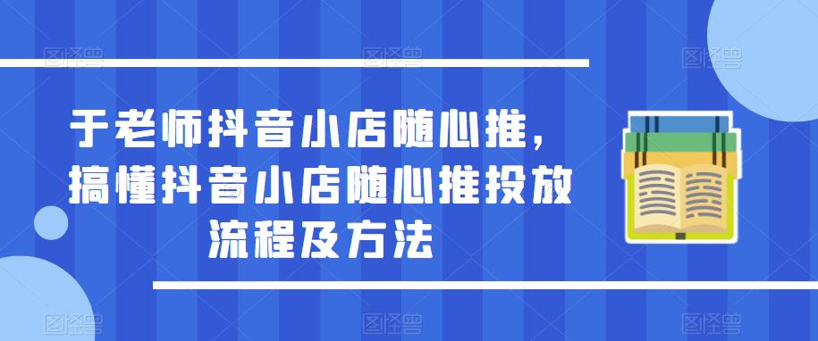 于老师抖音小店随心推，搞懂抖音小店随心推投放流程及方法-铭创资源库