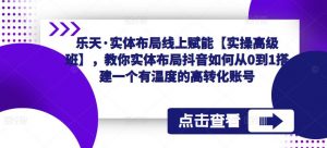 乐天·实体布局线上赋能【实操高级班】,教你实体布局抖音如何从0到1搭建一个有温度的高转化账号-铭创资源库