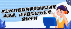 李总2023最新快手直播带货落地实操课，快手直播100%起号，全程干货-铭创资源库