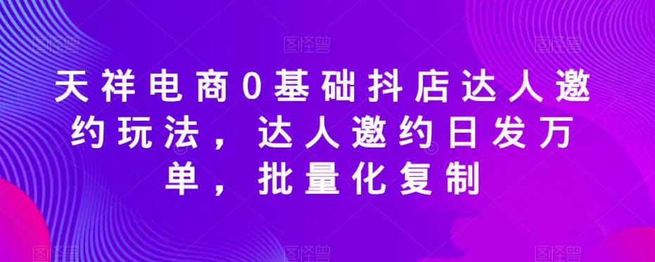 天祥电商0基础抖店达人邀约玩法，达人邀约日发万单，批量化复制-铭创资源库