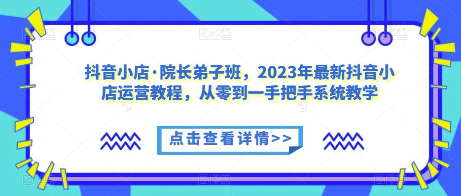 抖音小店·院长弟子班，2023年最新抖音小店运营教程，从零到一手把手系统教学-铭创资源库