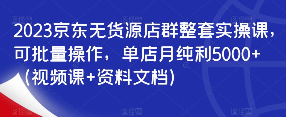 2023京东无货源店群整套实操课，可批量操作，单店月纯利5000+（视频课+资料文档）-铭创资源库