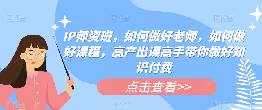 IP师资班，如何做好老师，如何做好课程，高产出课高手带你做好知识付费-铭创资源库