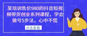 某培训售价980的抖音短视频带货创业系列课程,学会做号5步法,心中不慌-铭创资源库