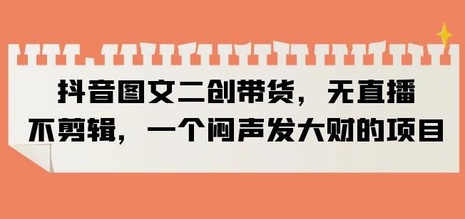抖音图文二创带货，无直播，不剪辑，一个闷声发大财的项目【揭秘】-铭创资源库