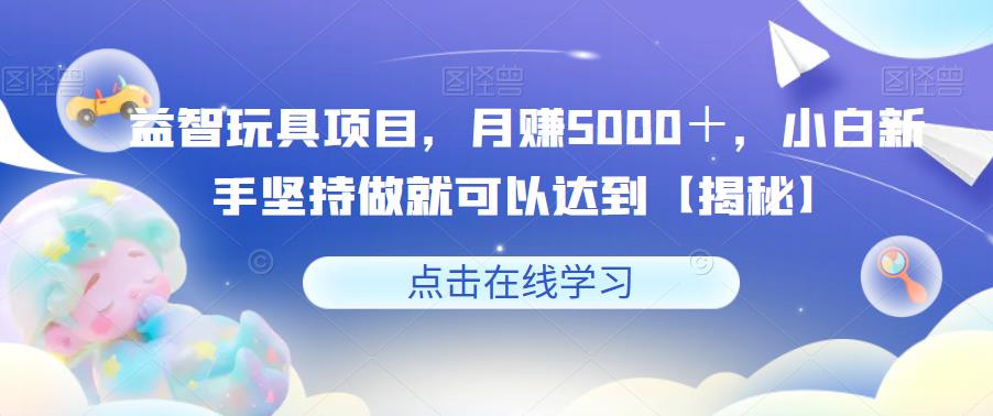 益智玩具项目，月赚5000＋，小白新手坚持做就可以达到【揭秘】-铭创资源库