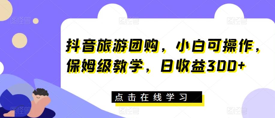抖音旅游团购，小白可操作，保姆级教学，日收益300+【揭秘】-铭创资源库