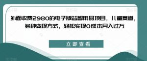 外面收费2980的电子版益智用品项目，儿童赛道，多种变现方式，轻松实现0成本月入过万【揭秘】-铭创资源库