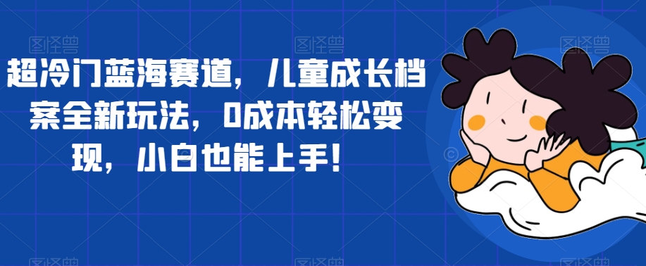 超冷门蓝海赛道，儿童成长档案全新玩法，0成本轻松变现，小白也能上手【揭秘】-铭创资源库