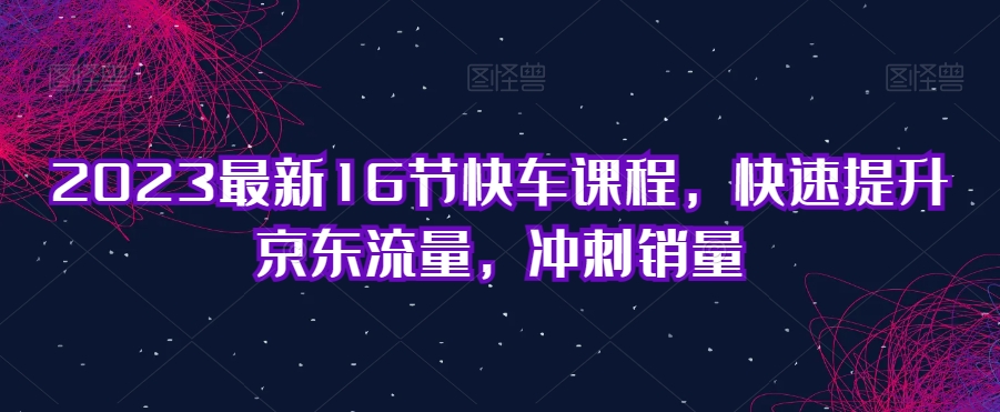 2023最新16节快车课程，快速提升京东流量，冲刺销量-铭创资源库