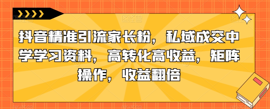 抖音精准引流家长粉，私域成交中学学习资料，高转化高收益，矩阵操作，收益翻倍【揭秘】-铭创资源库