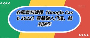 谷歌套利课程《Google Cash 2023》零基础入门课，随到随学-铭创资源库