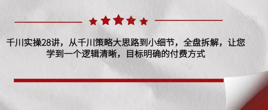 千川实操28讲，从千川策略大思路到小细节，全盘拆解，让您学到一个逻辑清晰，目标明确的付费方式-铭创资源库