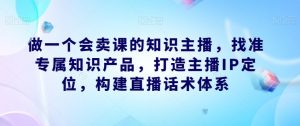 做一个会卖课的知识主播,找准专属知识产品,打造主播IP定位,构建直播话术体系-铭创资源库