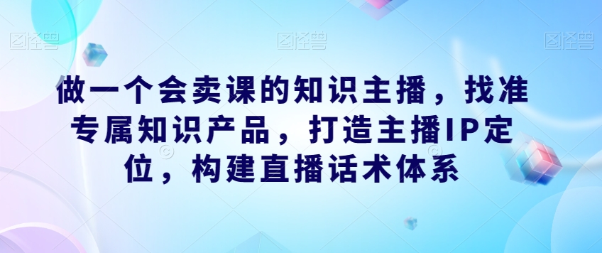 做一个会卖课的知识主播，找准专属知识产品，打造主播IP定位，构建直播话术体系-铭创资源库
